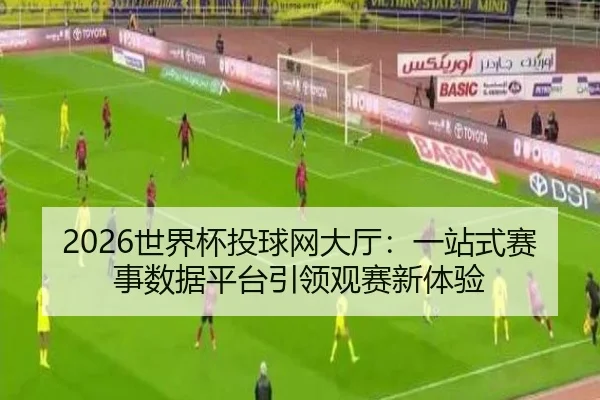 2026世界杯投球网大厅：一站式赛事数据平台引领观赛新体验